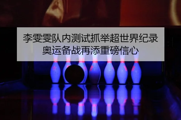 李雯雯队内测试抓举超世界纪录 奥运备战再添重磅信心