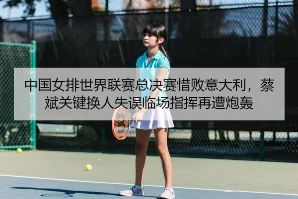 中国女排世界联赛总决赛惜败意大利，蔡斌关键换人失误临场指挥再遭炮轰